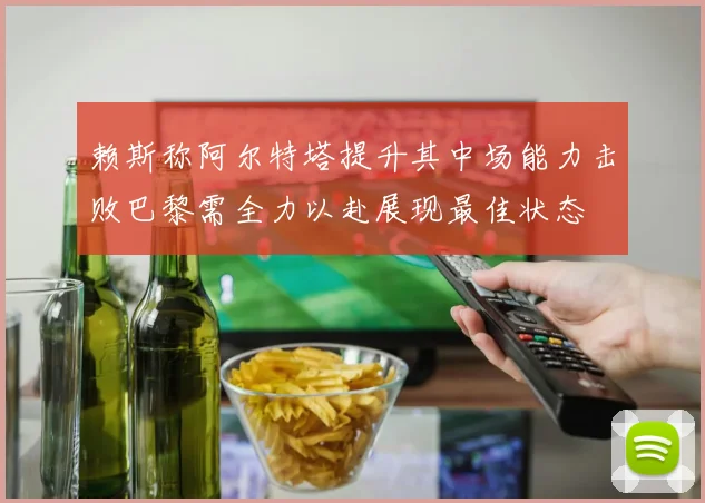 赖斯称阿尔特塔提升其中场能力击败巴黎需全力以赴展现最佳状态