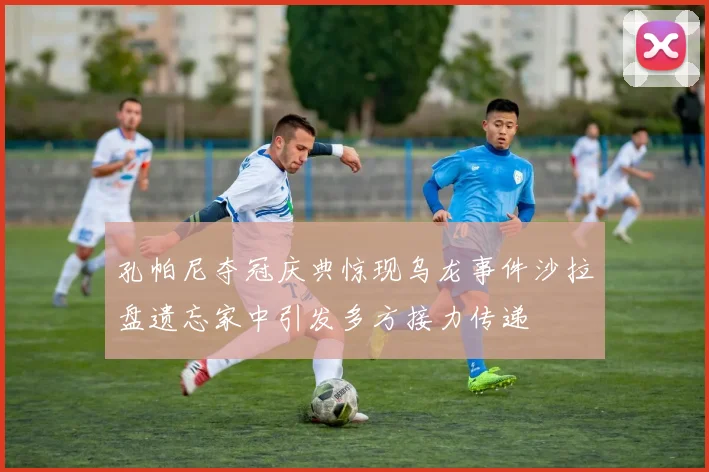 孔帕尼夺冠庆典惊现乌龙事件沙拉盘遗忘家中引发多方接力传递