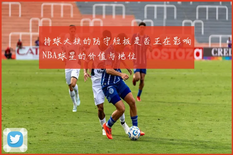持球大核的防守短板是否正在影响NBA球星的价值与地位