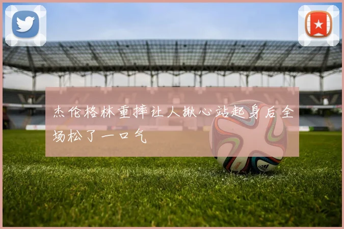 杰伦格林重摔让人揪心站起身后全场松了一口气