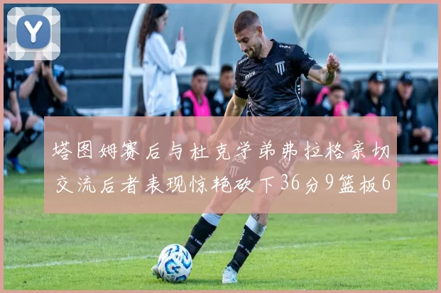 塔图姆赛后与杜克学弟弗拉格亲切交流后者表现惊艳砍下36分9篮板6助攻