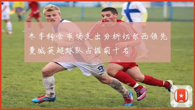 冬季转会市场支出分析切尔西领先曼城英超球队占据前十名
