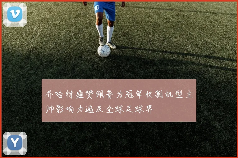 乔哈特盛赞佩普为冠军收割机型主帅影响力遍及全球足球界