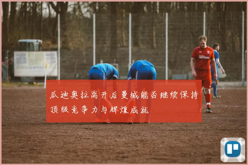 瓜迪奥拉离开后曼城能否继续保持顶级竞争力与辉煌成就