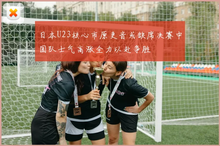 日本U23核心市原吏音或缺席决赛中国队士气高涨全力以赴争胜