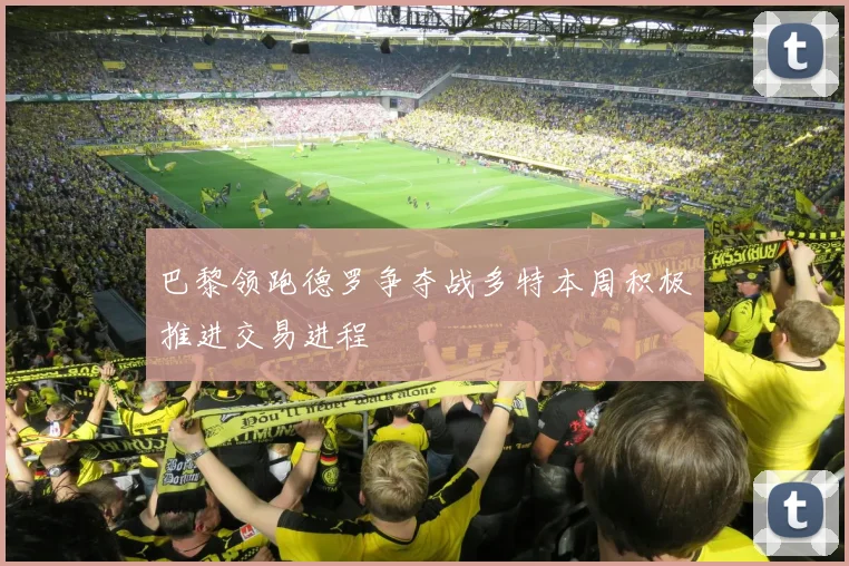 巴黎领跑德罗争夺战多特本周积极推进交易进程