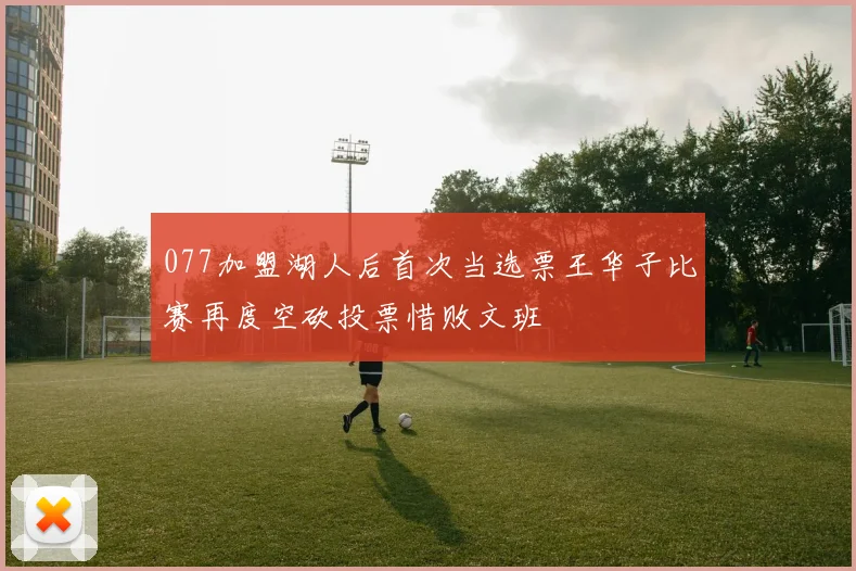 077加盟湖人后首次当选票王华子比赛再度空砍投票惜败文班