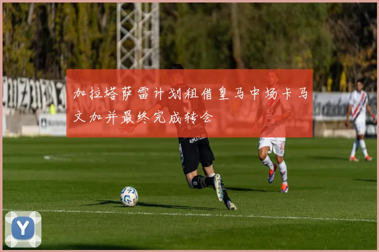 加拉塔萨雷计划租借皇马中场卡马文加并最终完成转会