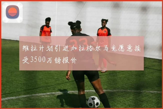 维拉计划引进加拉格尔马竞愿意接受3500万镑报价