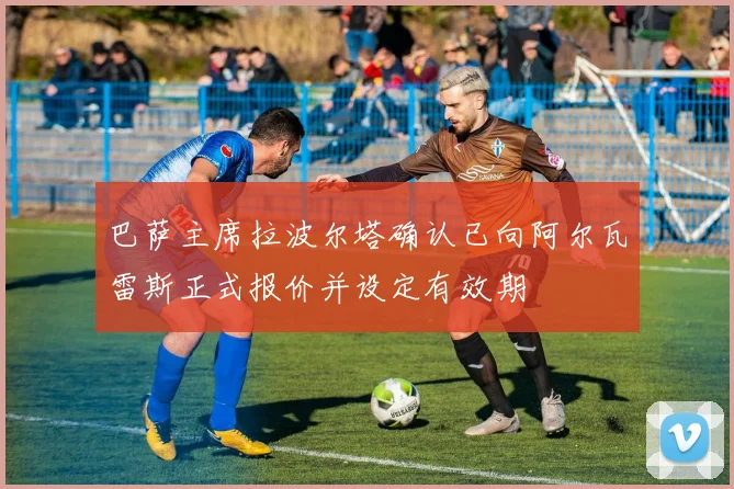 巴萨主席拉波尔塔确认已向阿尔瓦雷斯正式报价并设定有效期