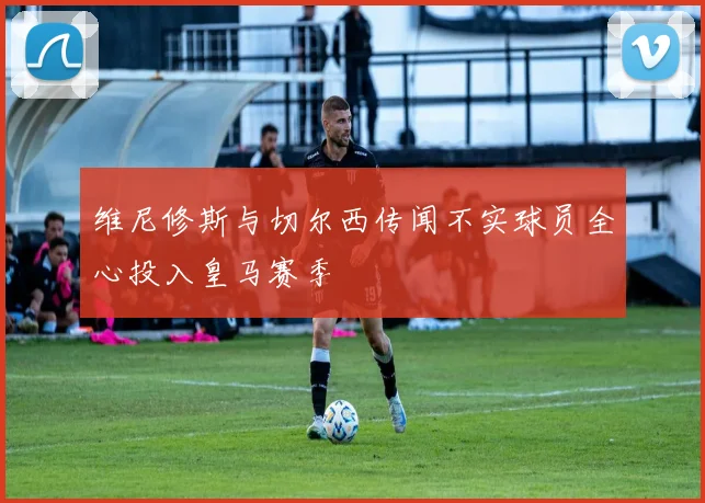 维尼修斯与切尔西传闻不实球员全心投入皇马赛季