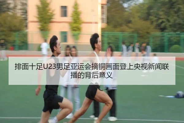 排面十足U23男足亚运会摘铜画面登上央视新闻联播的背后意义（im-SPORTS）